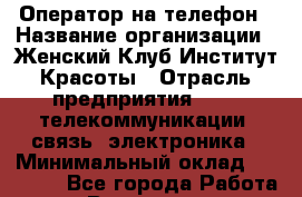 Оператор на телефон › Название организации ­ Женский Клуб Институт Красоты › Отрасль предприятия ­ IT, телекоммуникации, связь, электроника › Минимальный оклад ­ 30 000 - Все города Работа » Вакансии   . Мордовия респ.